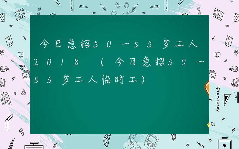 今日急招50一55岁工人2018 (今日急招50一55岁工人临时工)